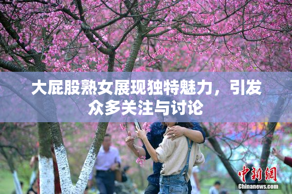 大屁股熟女展现独特魅力，引发众多关注与讨论