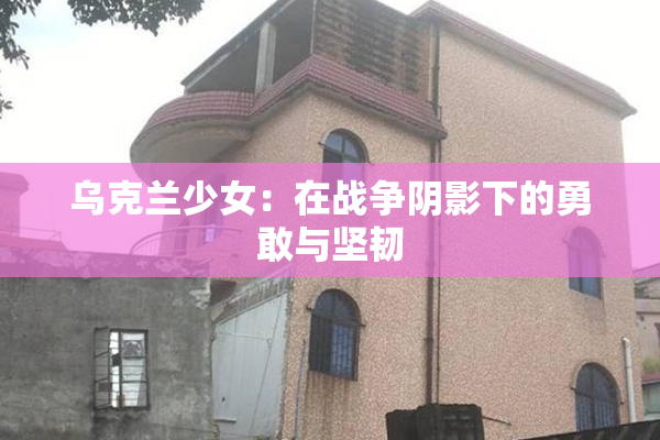 乌克兰少女：在战争阴影下的勇敢与坚韧