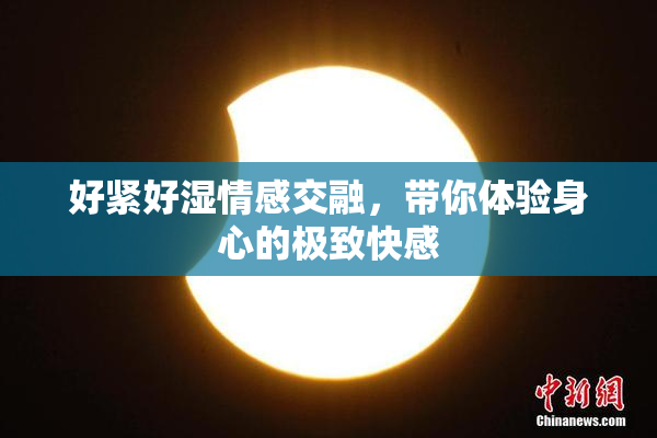 好紧好湿情感交融，带你体验身心的极致快感