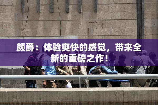 颜爵：体验爽快的感觉，带来全新的重磅之作！