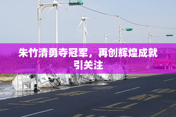 朱竹清勇夺冠军，再创辉煌成就引关注
