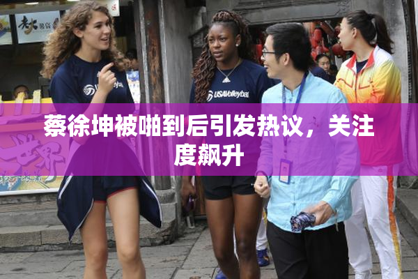 蔡徐坤被啪到后引发热议，关注度飙升