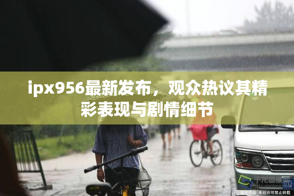 ipx956最新发布，观众热议其精彩表现与剧情细节