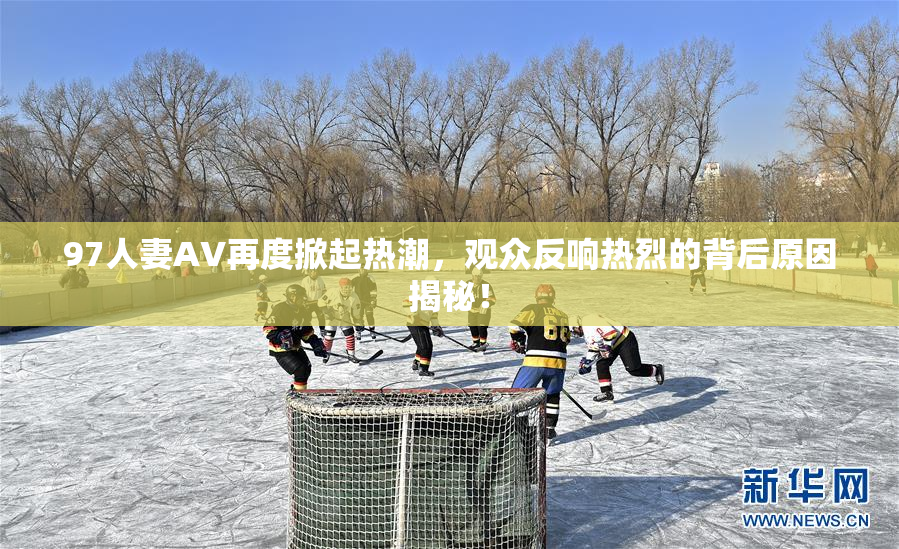 97人妻AV再度掀起热潮，观众反响热烈的背后原因揭秘！