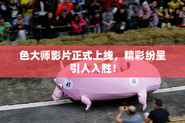 色大师影片正式上线，精彩纷呈引人入胜！