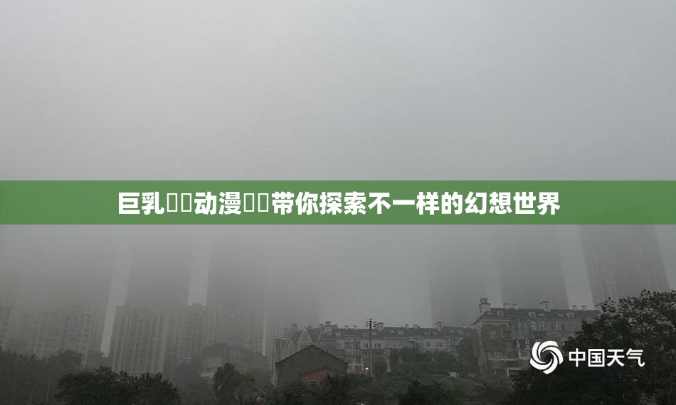 巨乳❌‌动漫❌‌带你探索不一样的幻想世界