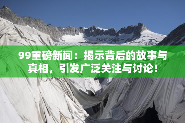99重磅新闻：揭示背后的故事与真相，引发广泛关注与讨论！