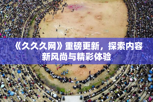 《久久久网》重磅更新，探索内容新风尚与精彩体验