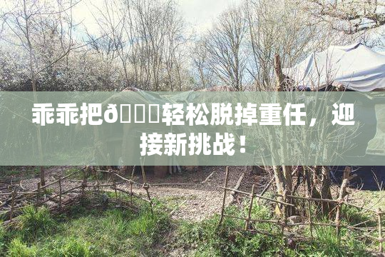 乖乖把👙轻松脱掉重任，迎接新挑战！