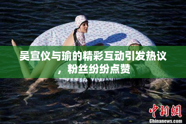 吴宣仪与瑜的精彩互动引发热议，粉丝纷纷点赞