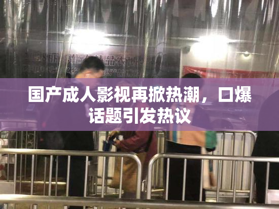 国产成人影视再掀热潮，口爆话题引发热议