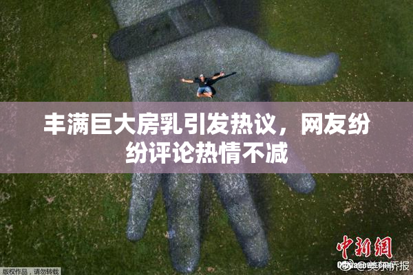 丰满巨大房乳引发热议，网友纷纷评论热情不减