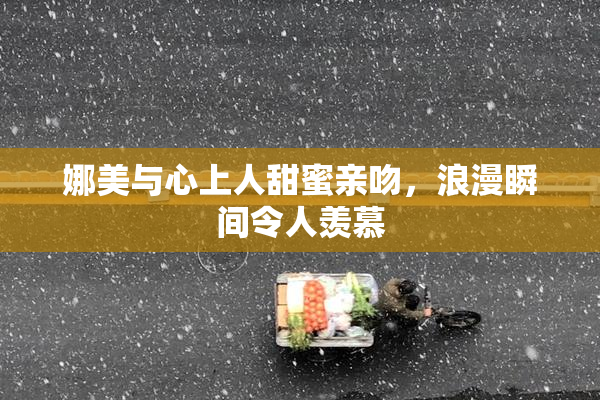 娜美与心上人甜蜜亲吻，浪漫瞬间令人羡慕