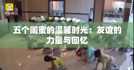 五个闺蜜的温馨时光：友谊的力量与回忆