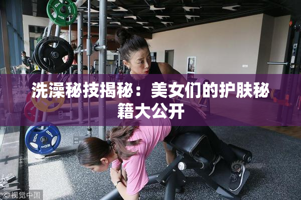 洗澡秘技揭秘：美女们的护肤秘籍大公开
