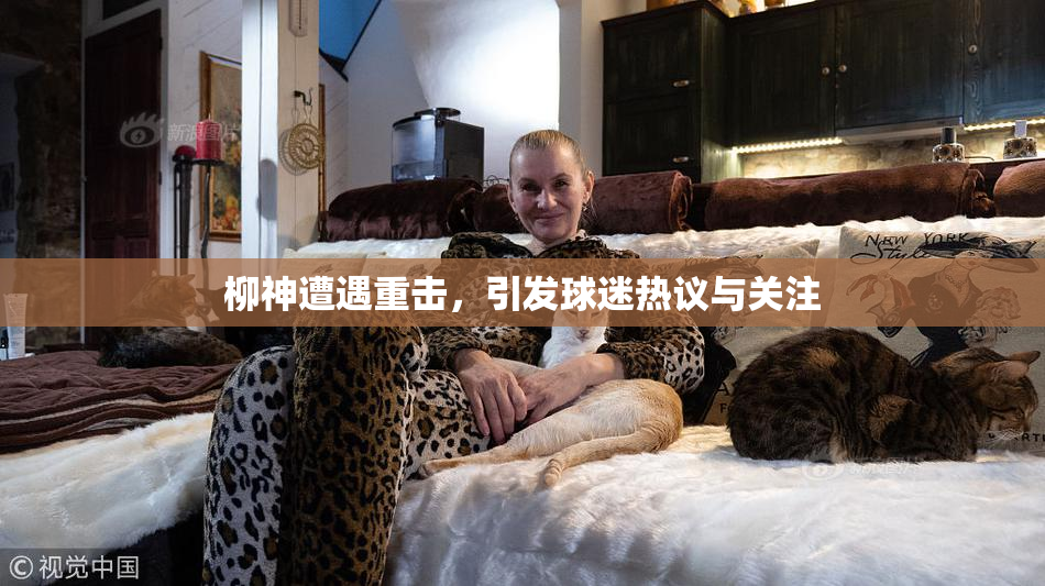 柳神遭遇重击，引发球迷热议与关注