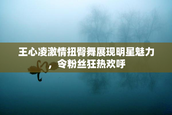 王心凌激情扭臀舞展现明星魅力，令粉丝狂热欢呼