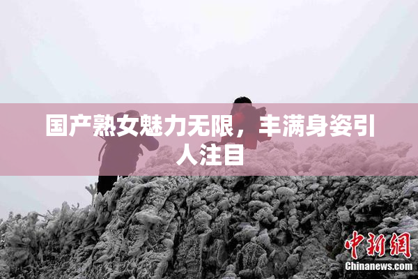 国产熟女魅力无限，丰满身姿引人注目