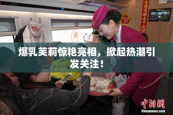 爆乳芙莉惊艳亮相，掀起热潮引发关注！