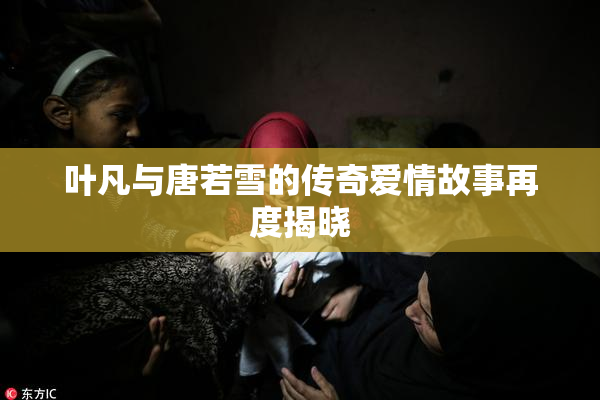 叶凡与唐若雪的传奇爱情故事再度揭晓