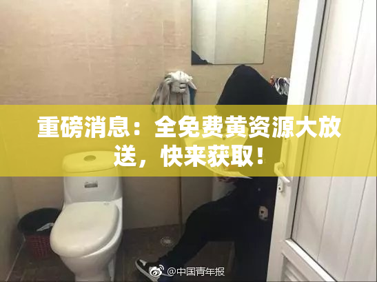 重磅消息：全免费黄资源大放送，快来获取！