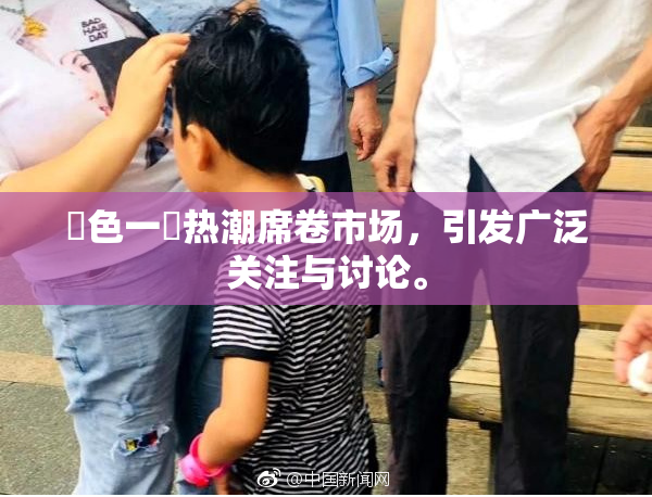 黃色一級热潮席卷市场，引发广泛关注与讨论。