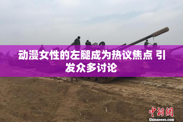 动漫女性的左腿成为热议焦点 引发众多讨论