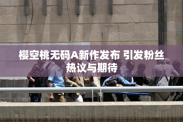樱空桃无码A新作发布 引发粉丝热议与期待