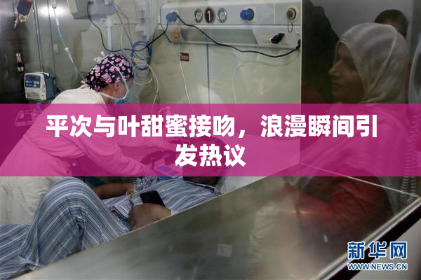 平次与叶甜蜜接吻，浪漫瞬间引发热议