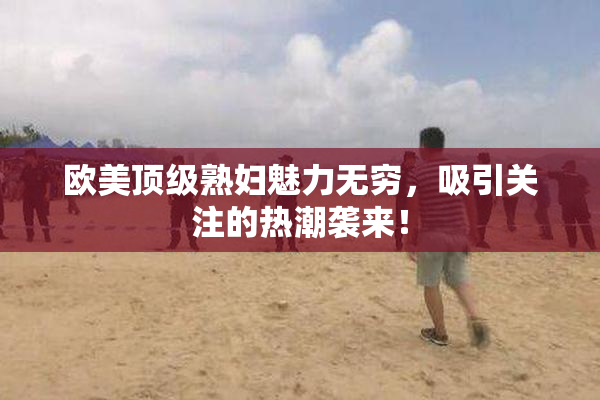 欧美顶级熟妇魅力无穷，吸引关注的热潮袭来！