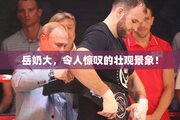 岳奶大，令人惊叹的壮观景象！