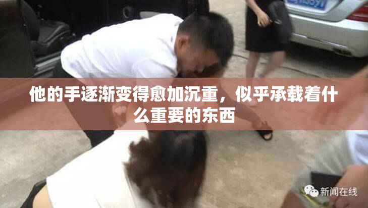 他的手逐渐变得愈加沉重，似乎承载着什么重要的东西