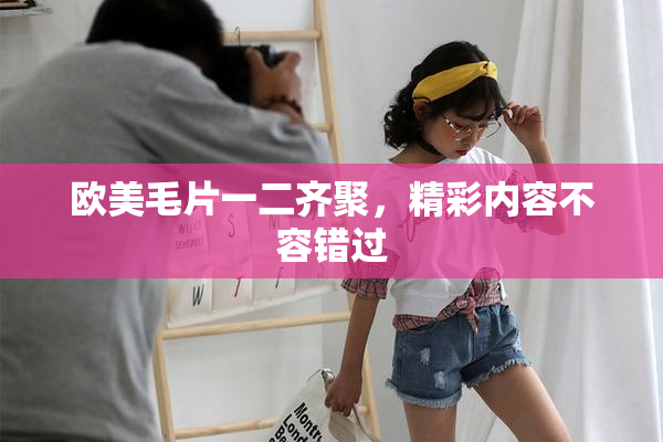 欧美毛片一二齐聚，精彩内容不容错过