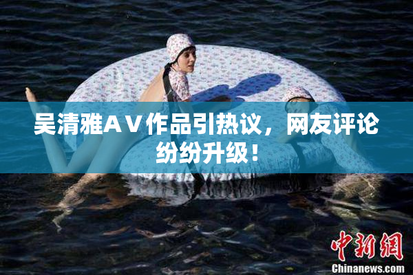 吴清雅AⅤ作品引热议，网友评论纷纷升级！