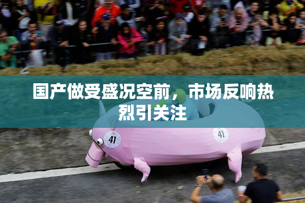 国产做受盛况空前，市场反响热烈引关注