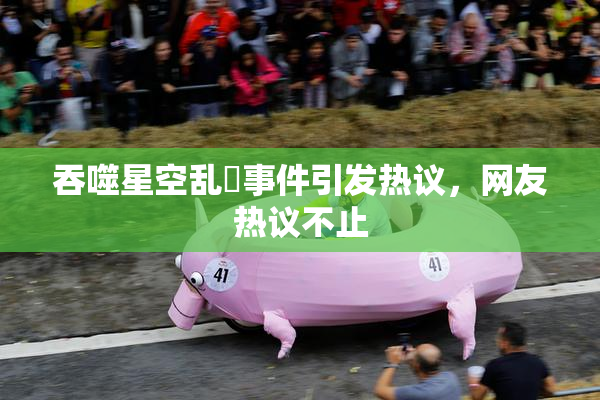 吞噬星空乱婬事件引发热议，网友热议不止