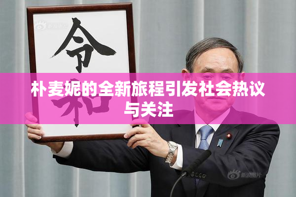 朴麦妮的全新旅程引发社会热议与关注
