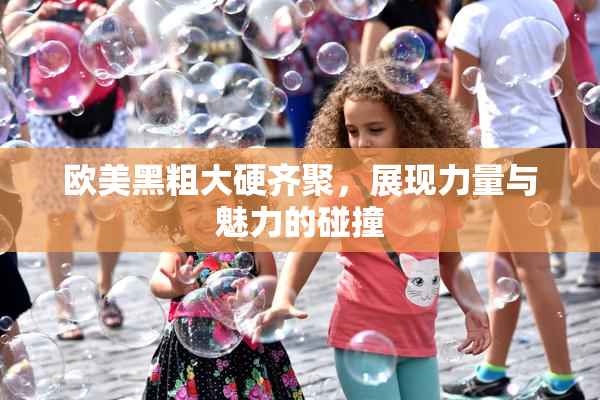 欧美黑粗大硬齐聚，展现力量与魅力的碰撞