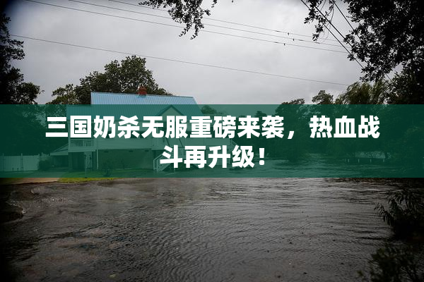 三国奶杀无服重磅来袭，热血战斗再升级！