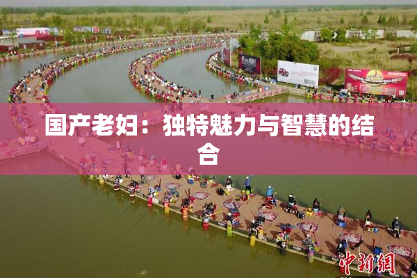国产老妇：独特魅力与智慧的结合