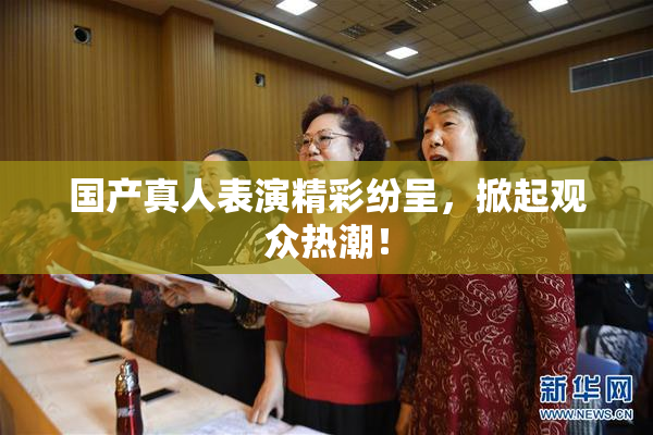 国产真人表演精彩纷呈，掀起观众热潮！