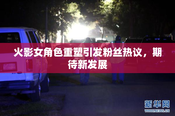 火影女角色重塑引发粉丝热议，期待新发展
