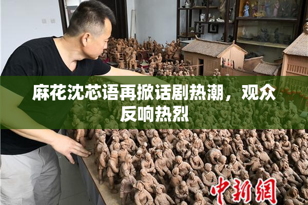 麻花沈芯语再掀话剧热潮，观众反响热烈