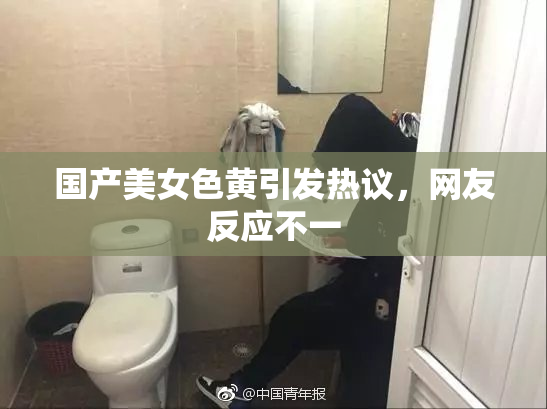 国产美女色黄引发热议，网友反应不一