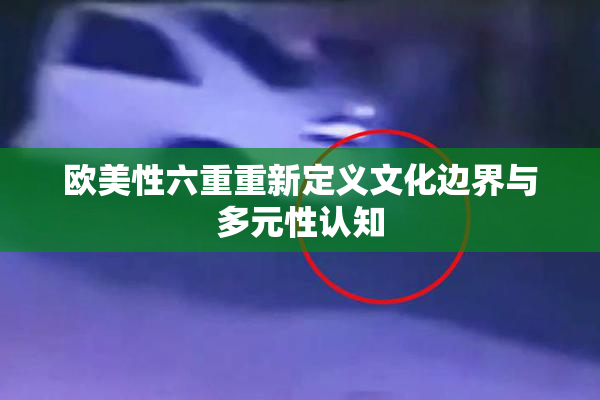 欧美性六重重新定义文化边界与多元性认知