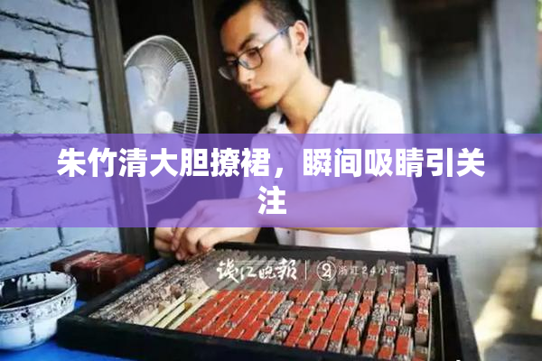 朱竹清大胆撩裙，瞬间吸睛引关注