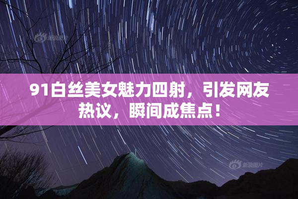 91白丝美女魅力四射，引发网友热议，瞬间成焦点！
