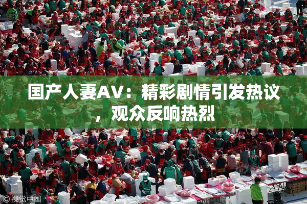 国产人妻AV：精彩剧情引发热议，观众反响热烈