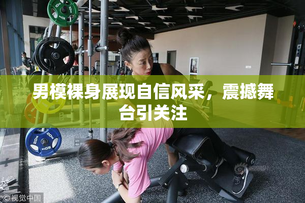 男模裸身展现自信风采，震撼舞台引关注