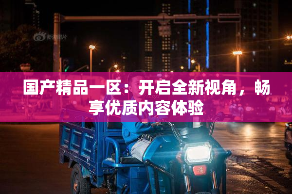 国产精品一区：开启全新视角，畅享优质内容体验
